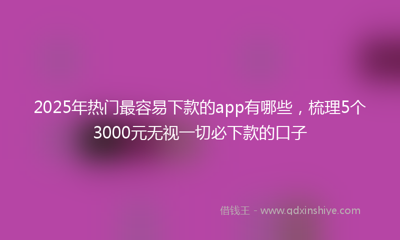 2025年热门最容易下款的app有哪些，梳理5个3000元无视一切必下款的口子