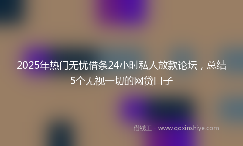 2025年热门无忧借条24小时私人放款论坛，总结5个无视一切的网贷口子