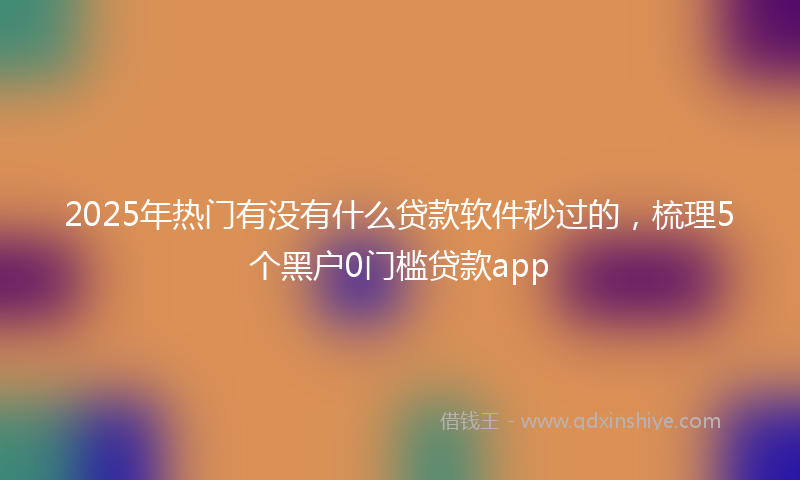 2025年热门有没有什么贷款软件秒过的，梳理5个黑户0门槛贷款app