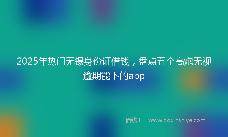 2025年热门无锡身份证借钱，盘点五个高炮无视逾期能下的app