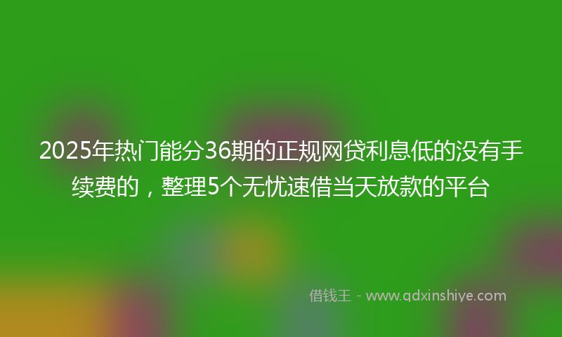 2025年热门能分36期的正规网贷利息低的没有手续费的，整理5个无忧速借当天放款的平台