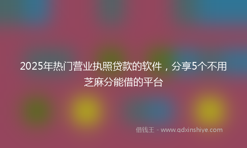 2025年热门营业执照贷款的软件，分享5个不用芝麻分能借的平台