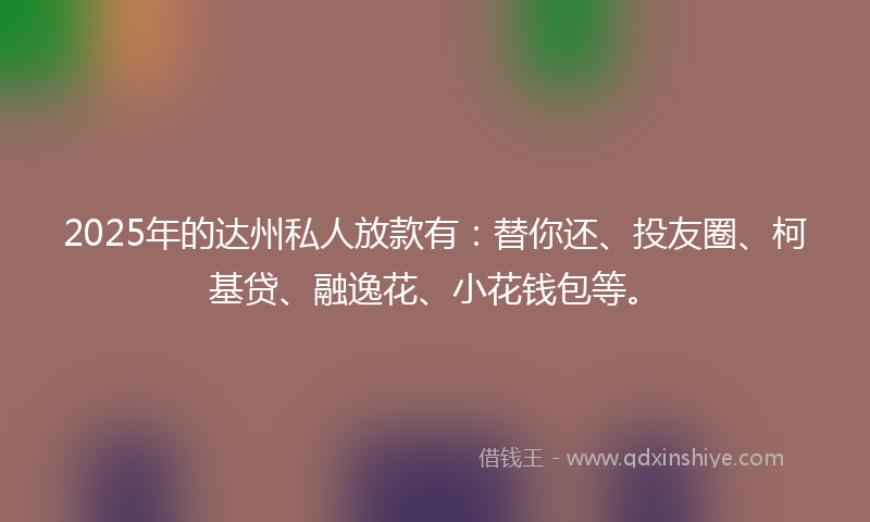 2025年的达州私人放款有：替你还、投友圈、柯基贷、融逸花、小花钱包等。