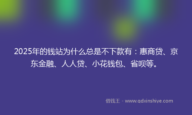 2025年的钱站为什么总是不下款有：惠商贷、京东金融、人人贷、小花钱包、省呗等。