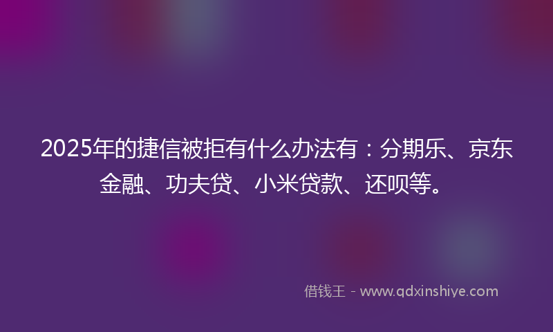 2025年的捷信被拒有什么办法有：分期乐、京东金融、功夫贷、小米贷款、还呗等。