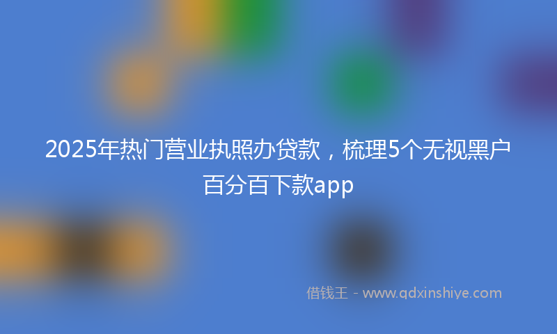 2025年热门营业执照办贷款，梳理5个无视黑户百分百下款app
