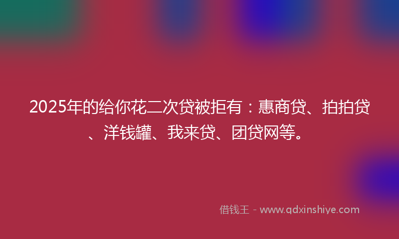 2025年的给你花二次贷被拒有：惠商贷、拍拍贷、洋钱罐、我来贷、团贷网等。