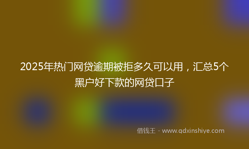 2025年热门网贷逾期被拒多久可以用，汇总5个黑户好下款的网贷口子