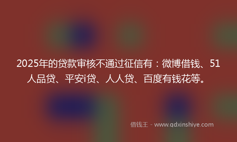 2025年的贷款审核不通过征信有：微博借钱、51人品贷、平安i贷、人人贷、百度有钱花等。