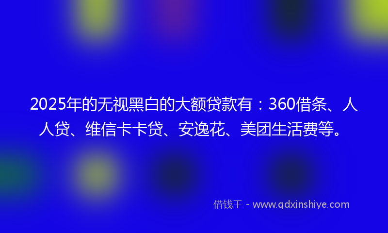 2025年的无视黑白的大额贷款有：360借条、人人贷、维信卡卡贷、安逸花、美团生活费等。