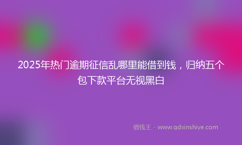 2025年热门逾期征信乱哪里能借到钱，归纳五个包下款平台无视黑白