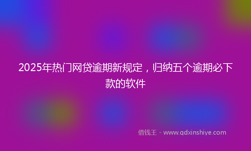 2025年热门网贷逾期新规定，归纳五个逾期必下款的软件