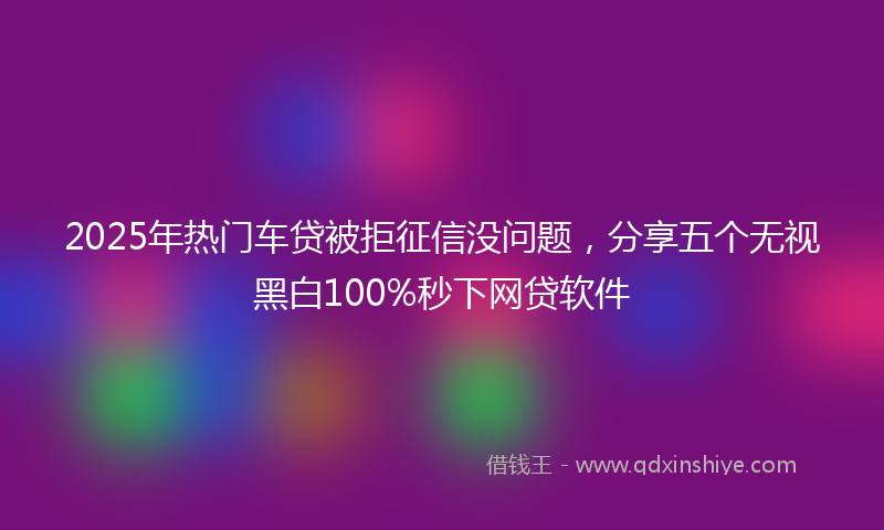 2025年热门车贷被拒征信没问题，分享五个无视黑白100%秒下网贷软件