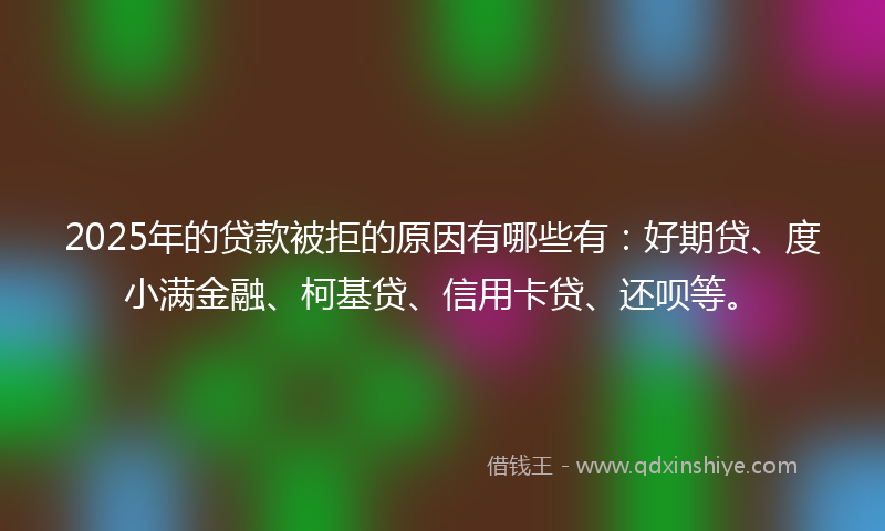 2025年的贷款被拒的原因有哪些有：好期贷、度小满金融、柯基贷、信用卡贷、还呗等。