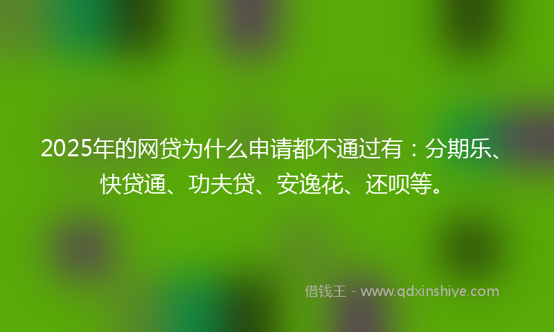 2025年的网贷为什么申请都不通过有：分期乐、快贷通、功夫贷、安逸花、还呗等。