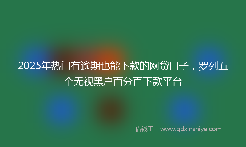 2025年热门有逾期也能下款的网贷口子，罗列五个无视黑户百分百下款平台