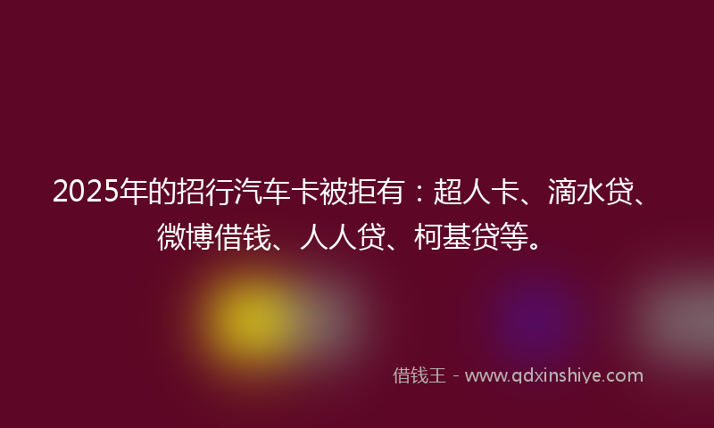 2025年的招行汽车卡被拒有：超人卡、滴水贷、微博借钱、人人贷、柯基贷等。