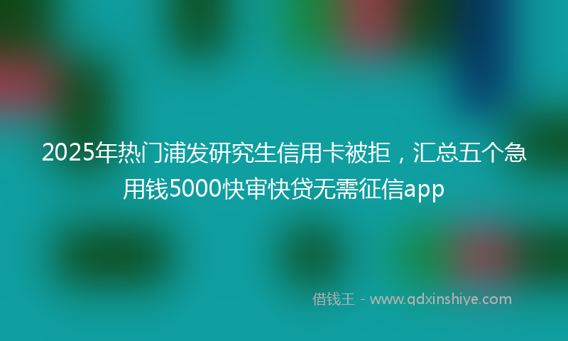 2025年热门浦发研究生信用卡被拒，汇总五个急用钱5000快审快贷无需征信app
