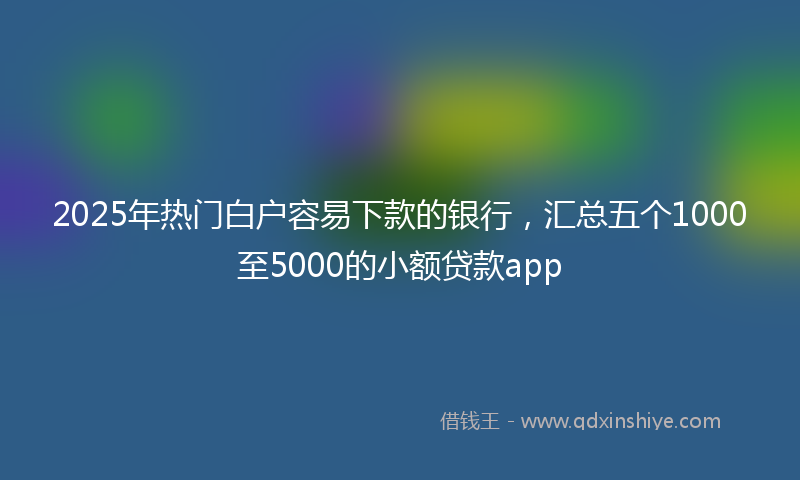 2025年热门白户容易下款的银行，汇总五个1000至5000的小额贷款app