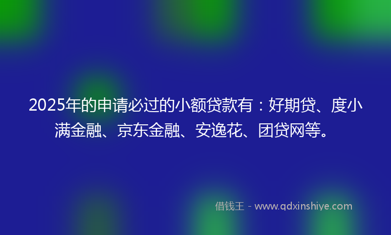 2025年的申请必过的小额贷款有：好期贷、度小满金融、京东金融、安逸花、团贷网等。