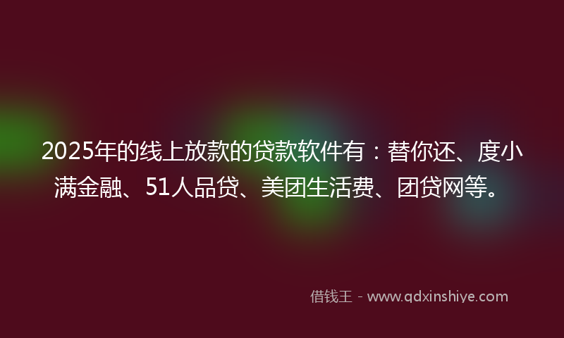 2025年的线上放款的贷款软件有：替你还、度小满金融、51人品贷、美团生活费、团贷网等。