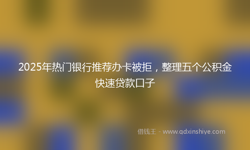 2025年热门银行推荐办卡被拒，整理五个公积金快速贷款口子