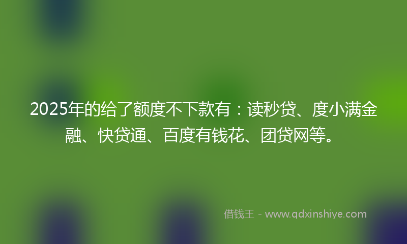 2025年的给了额度不下款有：读秒贷、度小满金融、快贷通、百度有钱花、团贷网等。
