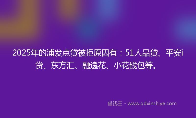 2025年的浦发点贷被拒原因有：51人品贷、平安i贷、东方汇、融逸花、小花钱包等。