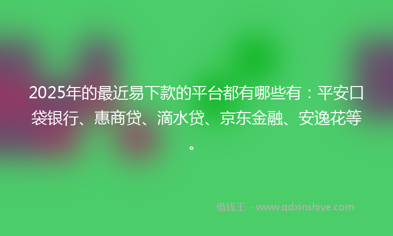2025年的最近易下款的平台都有哪些有：平安口袋银行、惠商贷、滴水贷、京东金融、安逸花等。