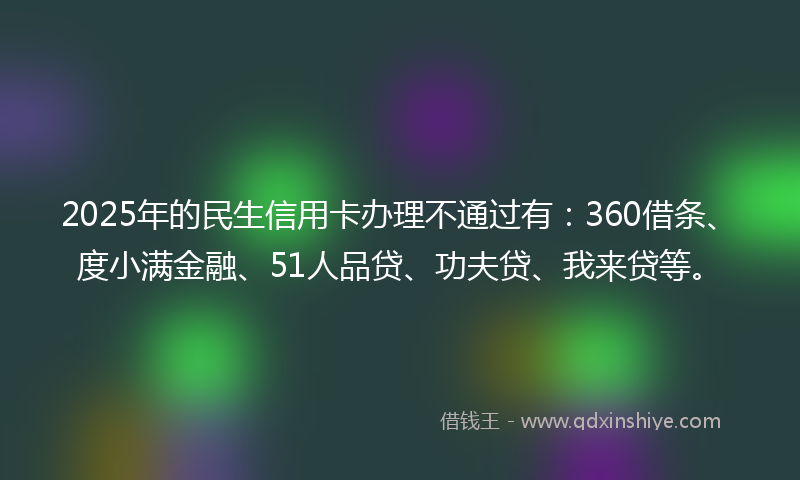 2025年的民生信用卡办理不通过有：360借条、度小满金融、51人品贷、功夫贷、我来贷等。