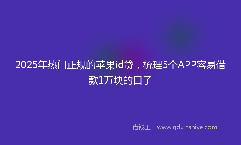2025年热门正规的苹果id贷，梳理5个APP容易借款1万块的口子