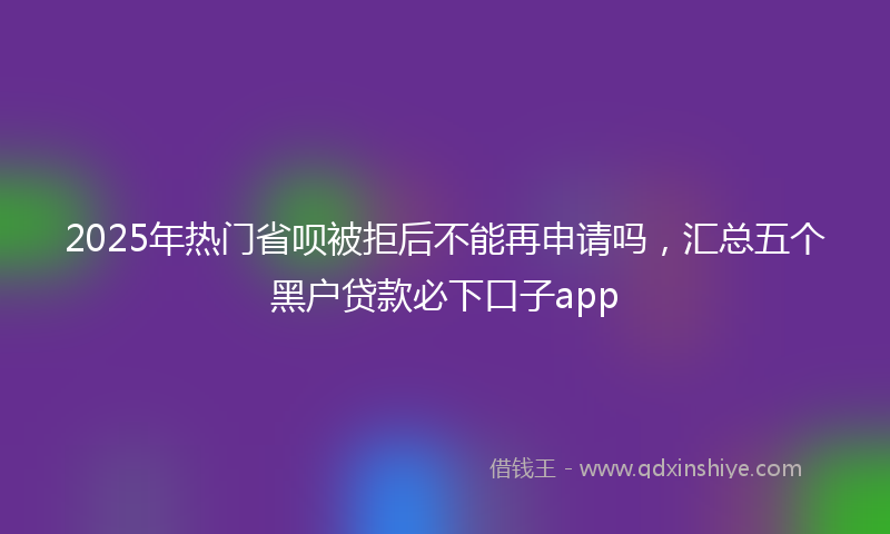 2025年热门省呗被拒后不能再申请吗，汇总五个黑户贷款必下口子app