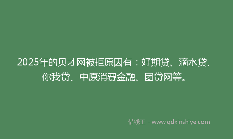 2025年的贝才网被拒原因有：好期贷、滴水贷、你我贷、中原消费金融、团贷网等。