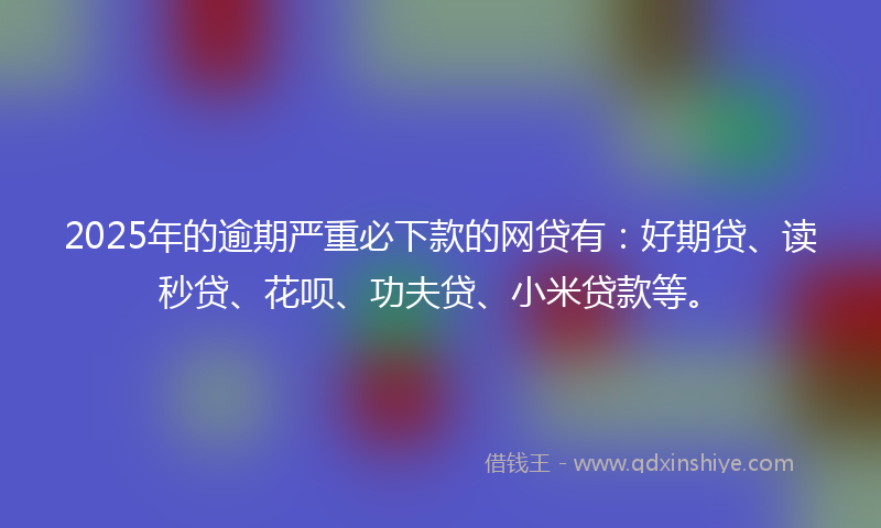 2025年的逾期严重必下款的网贷有：好期贷、读秒贷、花呗、功夫贷、小米贷款等。