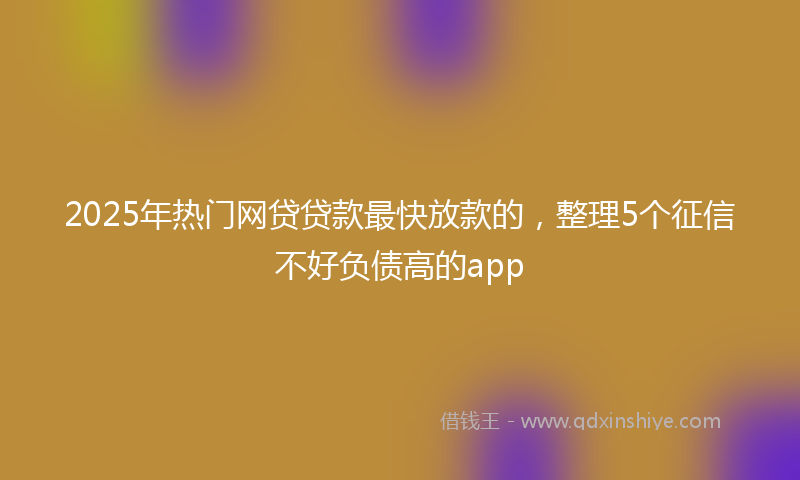 2025年热门网贷贷款最快放款的，整理5个征信不好负债高的app