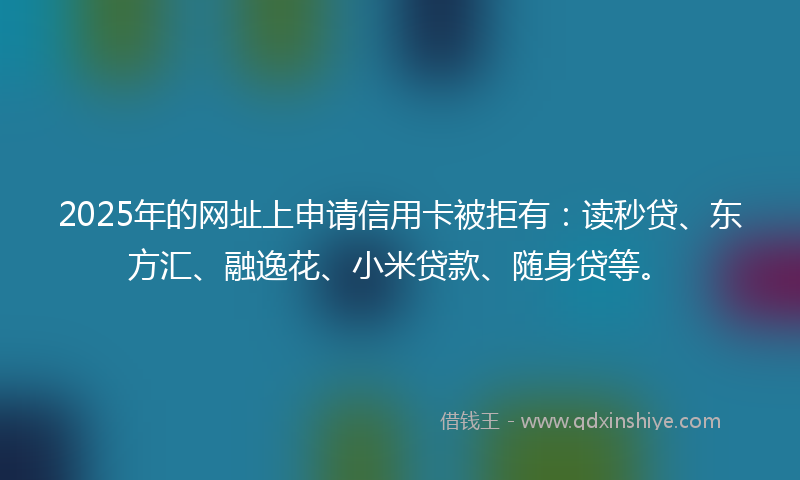 2025年的网址上申请信用卡被拒有：读秒贷、东方汇、融逸花、小米贷款、随身贷等。
