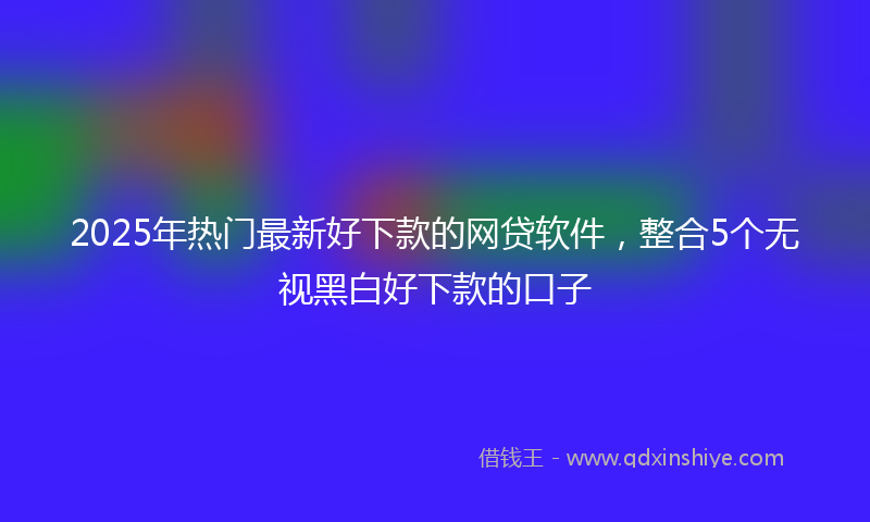 2025年热门最新好下款的网贷软件，整合5个无视黑白好下款的口子