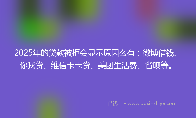 2025年的贷款被拒会显示原因么有：微博借钱、你我贷、维信卡卡贷、美团生活费、省呗等。