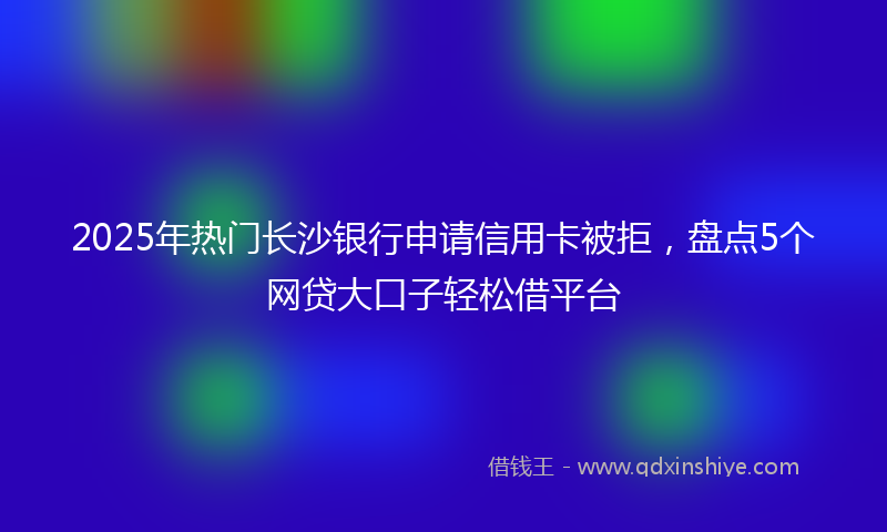 2025年热门长沙银行申请信用卡被拒，盘点5个网贷大口子轻松借平台