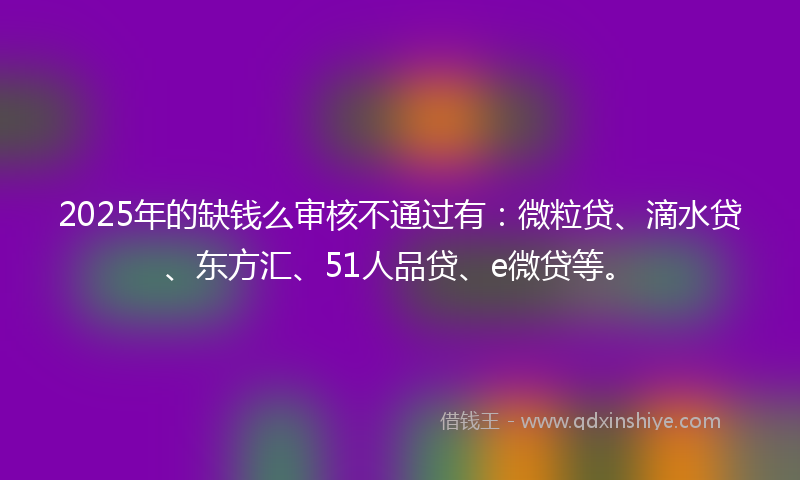 2025年的缺钱么审核不通过有：微粒贷、滴水贷、东方汇、51人品贷、e微贷等。