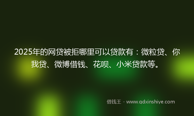 2025年的网贷被拒哪里可以贷款有：微粒贷、你我贷、微博借钱、花呗、小米贷款等。