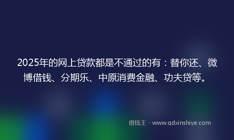 2025年的网上贷款都是不通过的有：替你还、微博借钱、分期乐、中原消费金融、功夫贷等。