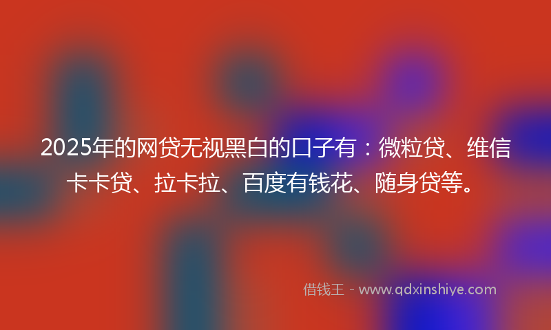 2025年的网贷无视黑白的口子有：微粒贷、维信卡卡贷、拉卡拉、百度有钱花、随身贷等。
