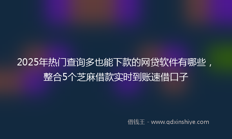 2025年热门查询多也能下款的网贷软件有哪些，整合5个芝麻借款实时到账速借口子
