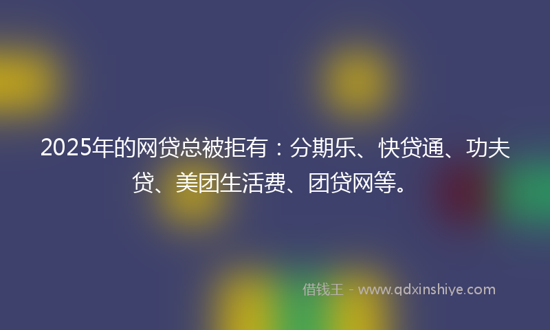 2025年的网贷总被拒有：分期乐、快贷通、功夫贷、美团生活费、团贷网等。