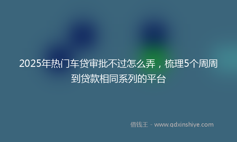 2025年热门车贷审批不过怎么弄，梳理5个周周到贷款相同系列的平台