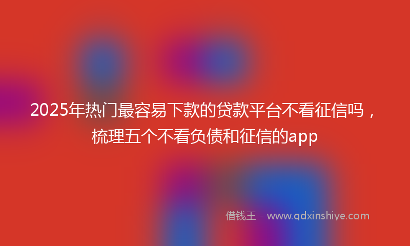 2025年热门最容易下款的贷款平台不看征信吗，梳理五个不看负债和征信的app