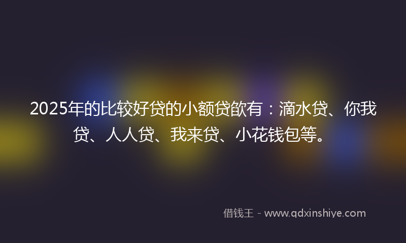 2025年的比较好贷的小额贷欿有：滴水贷、你我贷、人人贷、我来贷、小花钱包等。