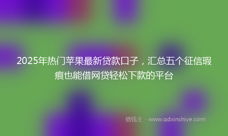 2025年热门苹果最新贷款口子，汇总五个征信瑕疵也能借网贷轻松下款的平台