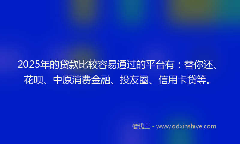 2025年的贷款比较容易通过的平台有：替你还、花呗、中原消费金融、投友圈、信用卡贷等。